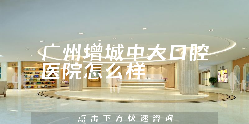 广州增城中大口腔医院怎么样